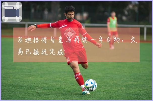 吕迪格将与皇马再续一年合约，交易已接近完成