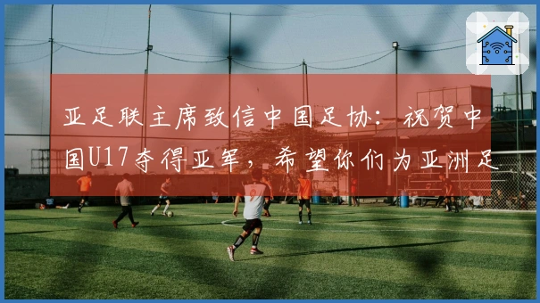 亚足联主席致信中国足协：祝贺中国U17夺得亚军，希望你们为亚洲足球增辉